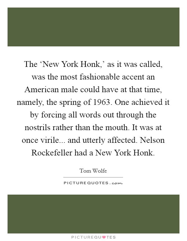 The ‘New York Honk,’ as it was called, was the most fashionable accent an American male could have at that time, namely, the spring of 1963. One achieved it by forcing all words out through the nostrils rather than the mouth. It was at once virile... and utterly affected. Nelson Rockefeller had a New York Honk Picture Quote #1