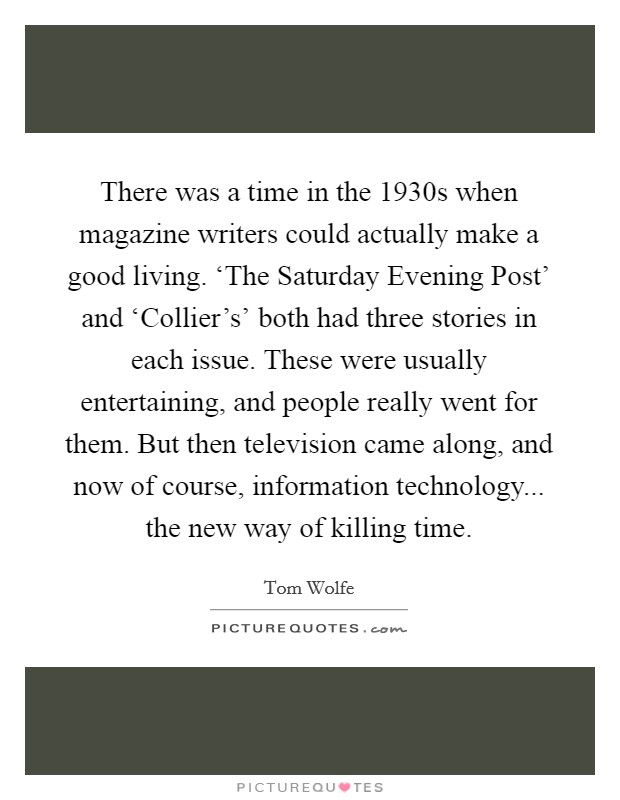 There was a time in the 1930s when magazine writers could actually make a good living. ‘The Saturday Evening Post' and ‘Collier's' both had three stories in each issue. These were usually entertaining, and people really went for them. But then television came along, and now of course, information technology... the new way of killing time Picture Quote #1