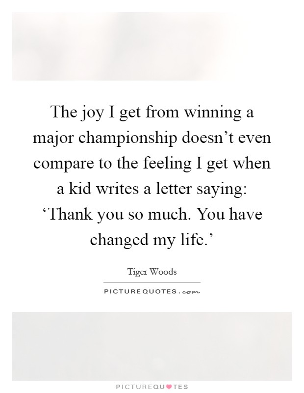 The joy I get from winning a major championship doesn’t even compare to the feeling I get when a kid writes a letter saying: ‘Thank you so much. You have changed my life.’ Picture Quote #1