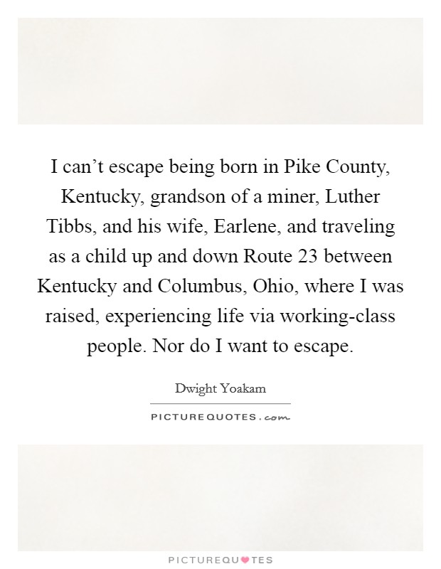 I can't escape being born in Pike County, Kentucky, grandson of a miner, Luther Tibbs, and his wife, Earlene, and traveling as a child up and down Route 23 between Kentucky and Columbus, Ohio, where I was raised, experiencing life via working-class people. Nor do I want to escape Picture Quote #1