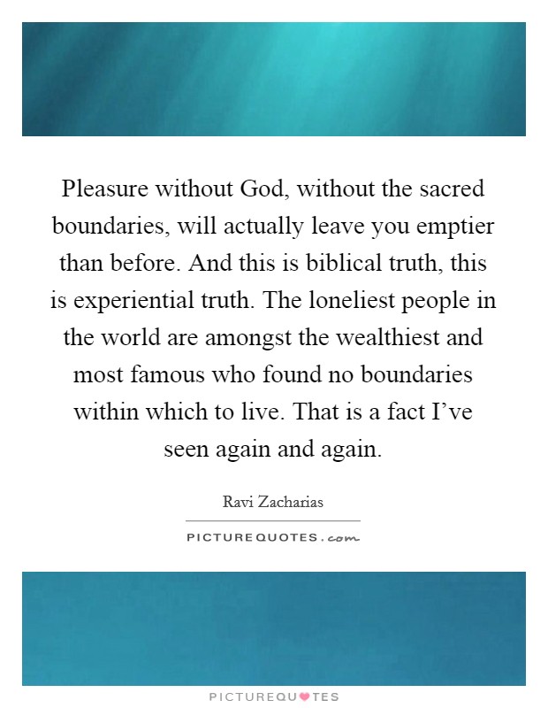 Pleasure without God, without the sacred boundaries, will actually leave you emptier than before. And this is biblical truth, this is experiential truth. The loneliest people in the world are amongst the wealthiest and most famous who found no boundaries within which to live. That is a fact I’ve seen again and again Picture Quote #1