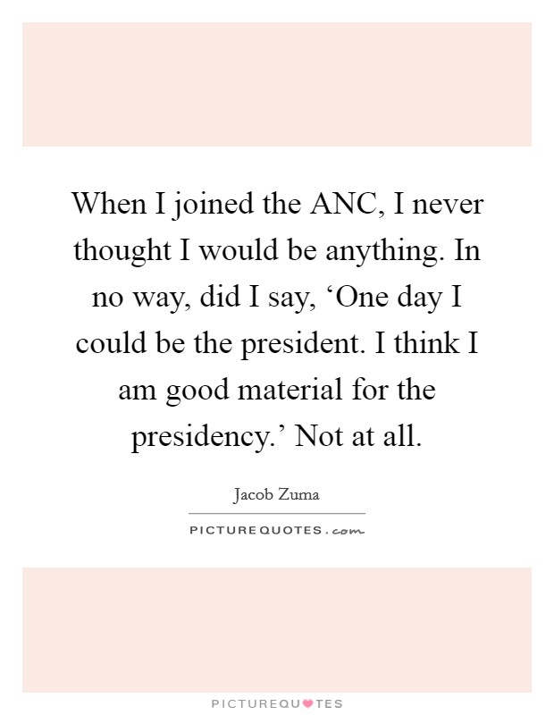 When I joined the ANC, I never thought I would be anything. In no way, did I say, ‘One day I could be the president. I think I am good material for the presidency.’ Not at all Picture Quote #1