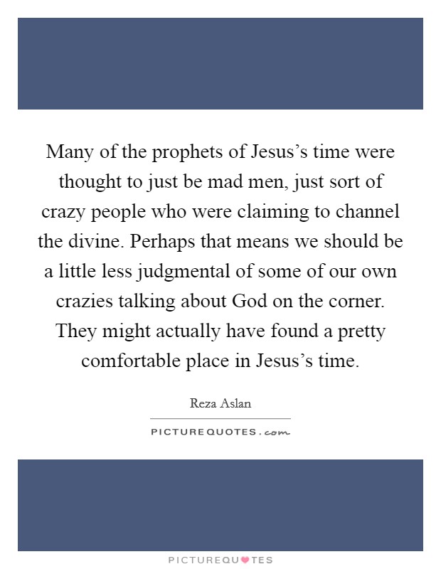 Many of the prophets of Jesus's time were thought to just be mad men, just sort of crazy people who were claiming to channel the divine. Perhaps that means we should be a little less judgmental of some of our own crazies talking about God on the corner. They might actually have found a pretty comfortable place in Jesus's time Picture Quote #1