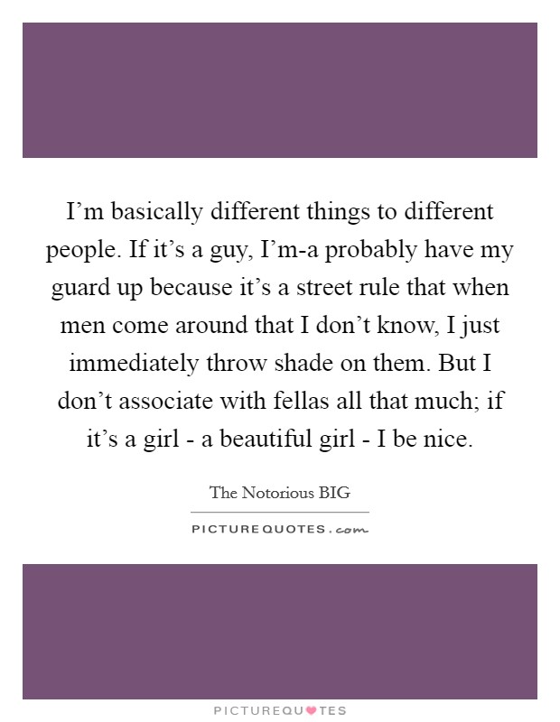 I’m basically different things to different people. If it’s a guy, I’m-a probably have my guard up because it’s a street rule that when men come around that I don’t know, I just immediately throw shade on them. But I don’t associate with fellas all that much; if it’s a girl - a beautiful girl - I be nice Picture Quote #1