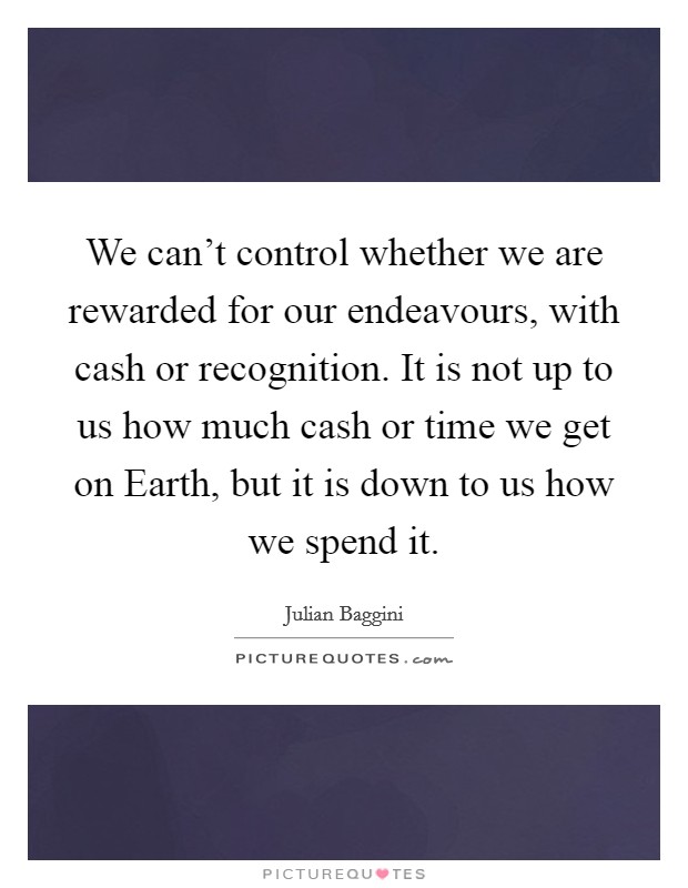 We can’t control whether we are rewarded for our endeavours, with cash or recognition. It is not up to us how much cash or time we get on Earth, but it is down to us how we spend it Picture Quote #1