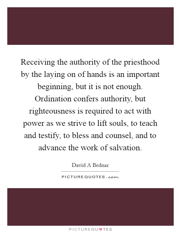 Receiving the authority of the priesthood by the laying on of hands is an important beginning, but it is not enough. Ordination confers authority, but righteousness is required to act with power as we strive to lift souls, to teach and testify, to bless and counsel, and to advance the work of salvation Picture Quote #1