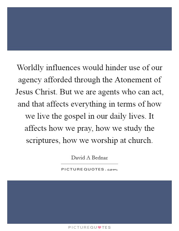Worldly influences would hinder use of our agency afforded through the Atonement of Jesus Christ. But we are agents who can act, and that affects everything in terms of how we live the gospel in our daily lives. It affects how we pray, how we study the scriptures, how we worship at church Picture Quote #1