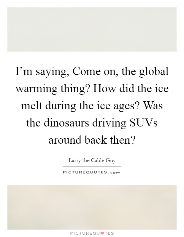I'm saying, Come on, the global warming thing? How did the ice melt during the ice ages? Was the dinosaurs driving SUVs around back then? Picture Quote #1
