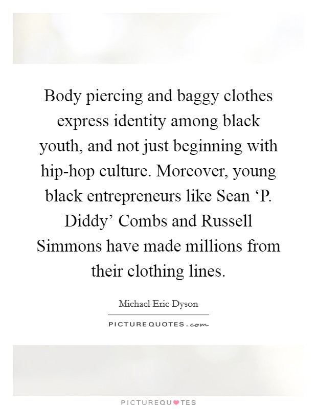 Body piercing and baggy clothes express identity among black youth, and not just beginning with hip-hop culture. Moreover, young black entrepreneurs like Sean ‘P. Diddy’ Combs and Russell Simmons have made millions from their clothing lines Picture Quote #1
