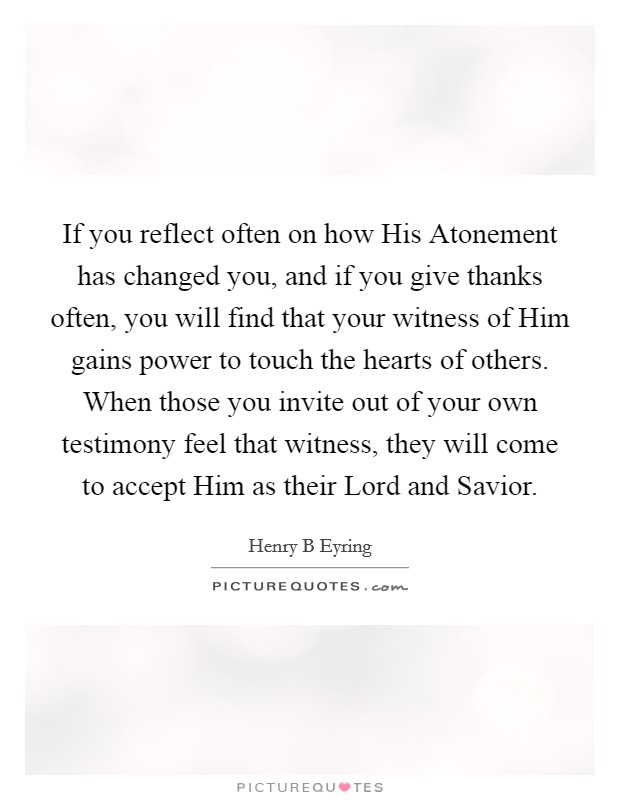 If you reflect often on how His Atonement has changed you, and if you give thanks often, you will find that your witness of Him gains power to touch the hearts of others. When those you invite out of your own testimony feel that witness, they will come to accept Him as their Lord and Savior Picture Quote #1