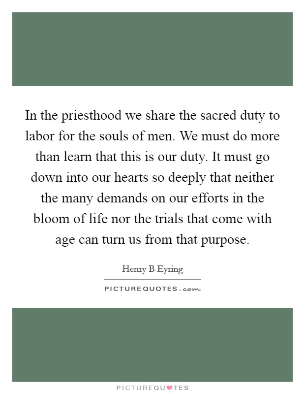 In the priesthood we share the sacred duty to labor for the souls of men. We must do more than learn that this is our duty. It must go down into our hearts so deeply that neither the many demands on our efforts in the bloom of life nor the trials that come with age can turn us from that purpose Picture Quote #1