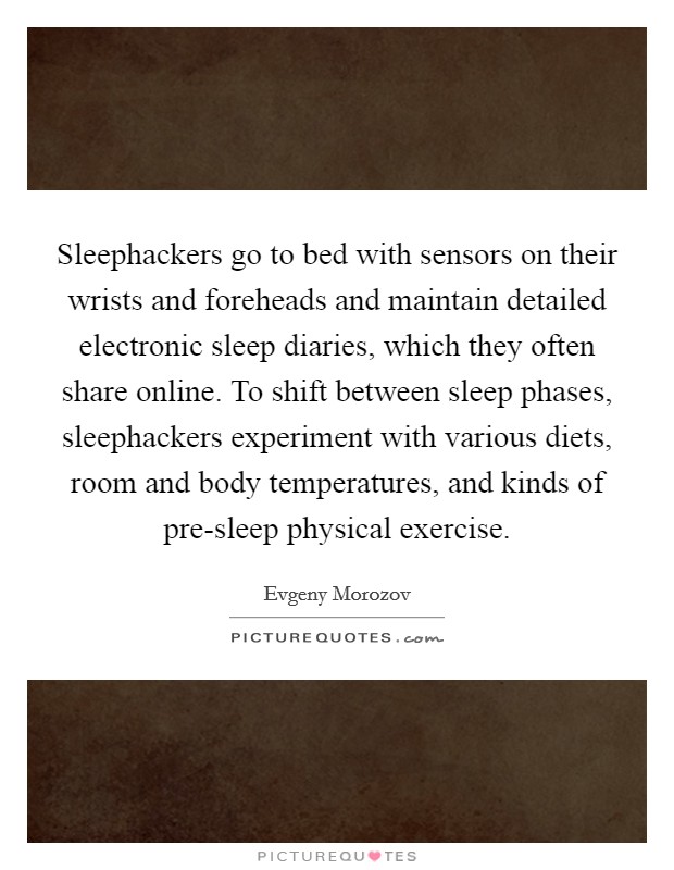 Sleephackers go to bed with sensors on their wrists and foreheads and maintain detailed electronic sleep diaries, which they often share online. To shift between sleep phases, sleephackers experiment with various diets, room and body temperatures, and kinds of pre-sleep physical exercise Picture Quote #1