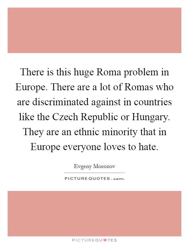 There is this huge Roma problem in Europe. There are a lot of Romas who are discriminated against in countries like the Czech Republic or Hungary. They are an ethnic minority that in Europe everyone loves to hate Picture Quote #1