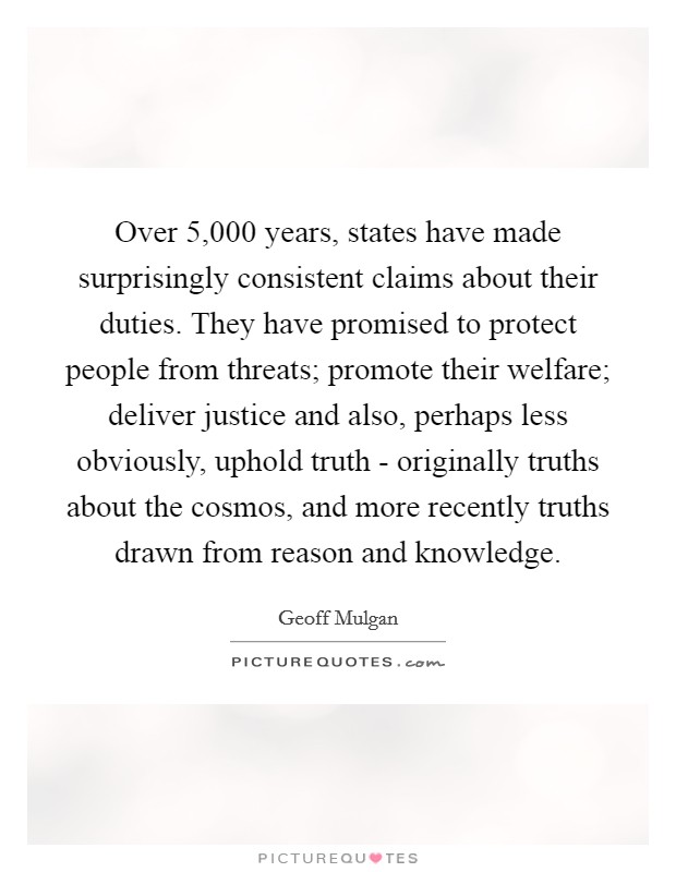 Over 5,000 years, states have made surprisingly consistent claims about their duties. They have promised to protect people from threats; promote their welfare; deliver justice and also, perhaps less obviously, uphold truth - originally truths about the cosmos, and more recently truths drawn from reason and knowledge Picture Quote #1