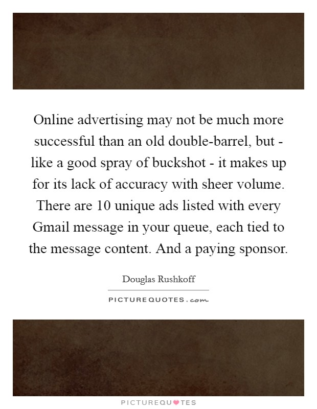Online advertising may not be much more successful than an old double-barrel, but - like a good spray of buckshot - it makes up for its lack of accuracy with sheer volume. There are 10 unique ads listed with every Gmail message in your queue, each tied to the message content. And a paying sponsor Picture Quote #1