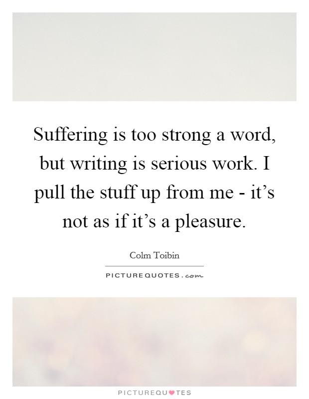 Suffering is too strong a word, but writing is serious work. I pull the stuff up from me - it’s not as if it’s a pleasure Picture Quote #1