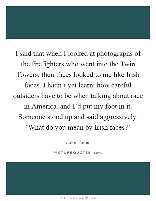 I said that when I looked at photographs of the firefighters who went into the Twin Towers, their faces looked to me like Irish faces. I hadn’t yet learnt how careful outsiders have to be when talking about race in America, and I’d put my foot in it. Someone stood up and said aggressively, ‘What do you mean by Irish faces?’ Picture Quote #1