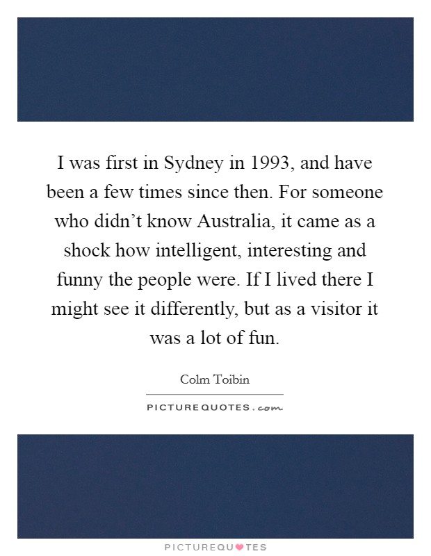 I was first in Sydney in 1993, and have been a few times since then. For someone who didn’t know Australia, it came as a shock how intelligent, interesting and funny the people were. If I lived there I might see it differently, but as a visitor it was a lot of fun Picture Quote #1