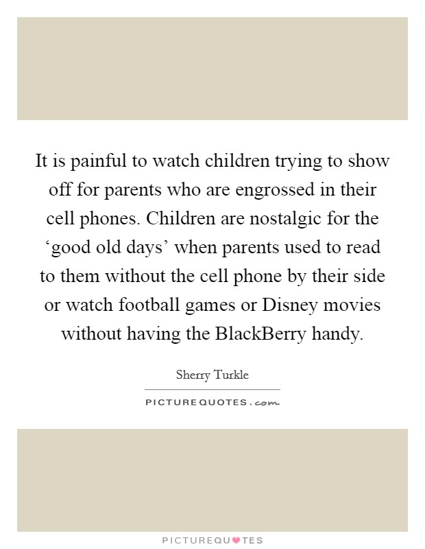 It is painful to watch children trying to show off for parents who are engrossed in their cell phones. Children are nostalgic for the ‘good old days’ when parents used to read to them without the cell phone by their side or watch football games or Disney movies without having the BlackBerry handy Picture Quote #1