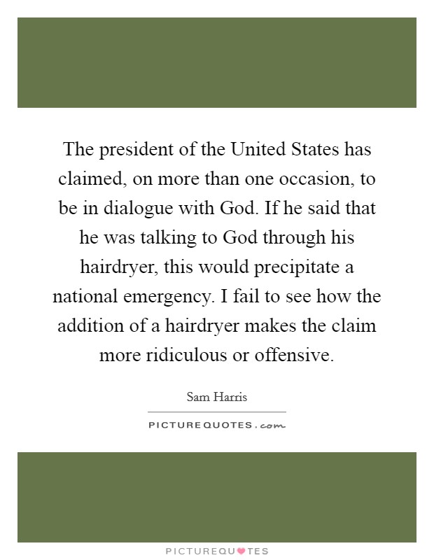 The president of the United States has claimed, on more than one occasion, to be in dialogue with God. If he said that he was talking to God through his hairdryer, this would precipitate a national emergency. I fail to see how the addition of a hairdryer makes the claim more ridiculous or offensive Picture Quote #1