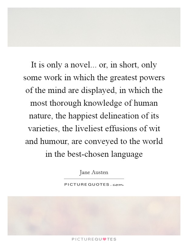 It is only a novel... or, in short, only some work in which the greatest powers of the mind are displayed, in which the most thorough knowledge of human nature, the happiest delineation of its varieties, the liveliest effusions of wit and humour, are conveyed to the world in the best-chosen language Picture Quote #1