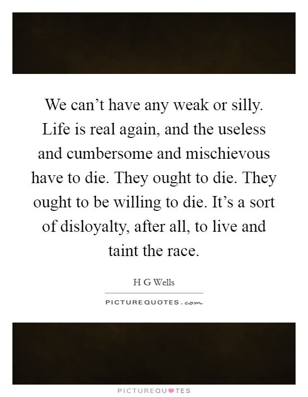 We can't have any weak or silly. Life is real again, and the useless and cumbersome and mischievous have to die. They ought to die. They ought to be willing to die. It's a sort of disloyalty, after all, to live and taint the race Picture Quote #1