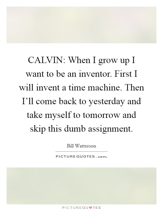 CALVIN: When I grow up I want to be an inventor. First I will invent a time machine. Then I’ll come back to yesterday and take myself to tomorrow and skip this dumb assignment Picture Quote #1