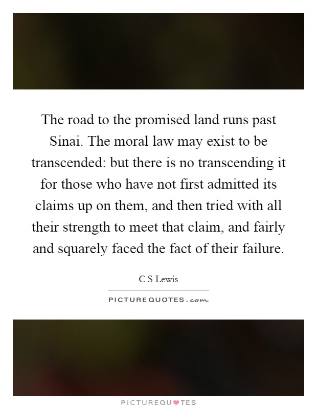 The road to the promised land runs past Sinai. The moral law may exist to be transcended: but there is no transcending it for those who have not first admitted its claims up on them, and then tried with all their strength to meet that claim, and fairly and squarely faced the fact of their failure Picture Quote #1