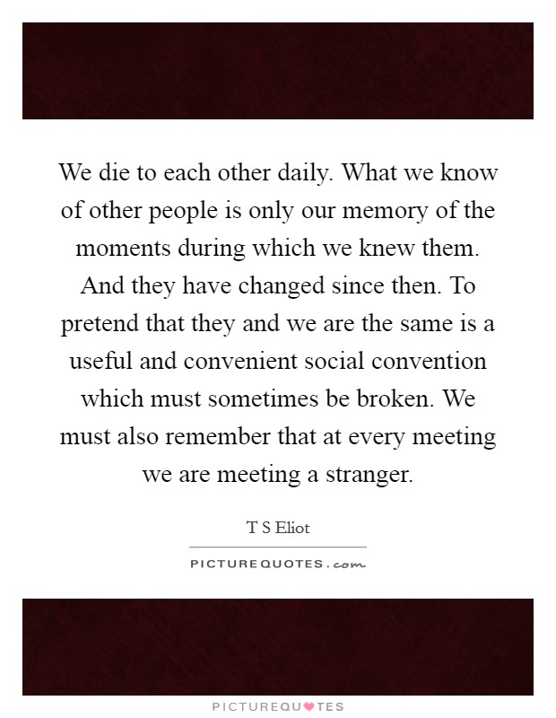 We die to each other daily. What we know of other people is only our memory of the moments during which we knew them. And they have changed since then. To pretend that they and we are the same is a useful and convenient social convention which must sometimes be broken. We must also remember that at every meeting we are meeting a stranger Picture Quote #1