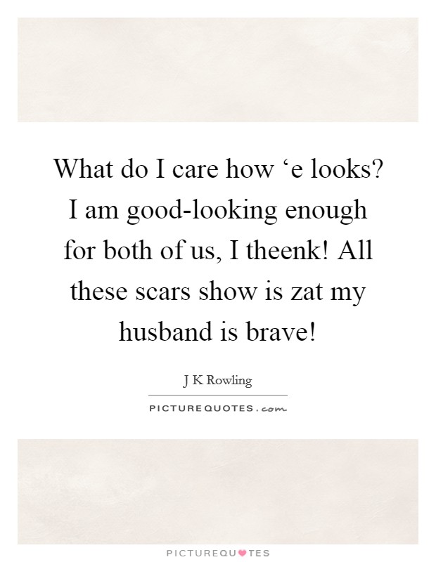 What do I care how ‘e looks? I am good-looking enough for both of us, I theenk! All these scars show is zat my husband is brave! Picture Quote #1