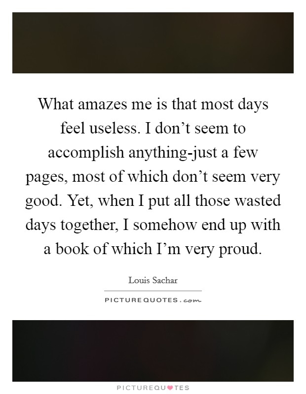 What amazes me is that most days feel useless. I don’t seem to accomplish anything-just a few pages, most of which don’t seem very good. Yet, when I put all those wasted days together, I somehow end up with a book of which I’m very proud Picture Quote #1
