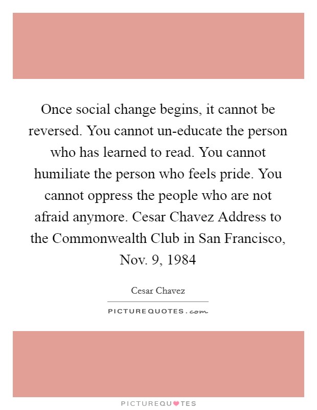 Once social change begins, it cannot be reversed. You cannot un-educate the person who has learned to read. You cannot humiliate the person who feels pride. You cannot oppress the people who are not afraid anymore. Cesar Chavez Address to the Commonwealth Club in San Francisco, Nov. 9, 1984 Picture Quote #1