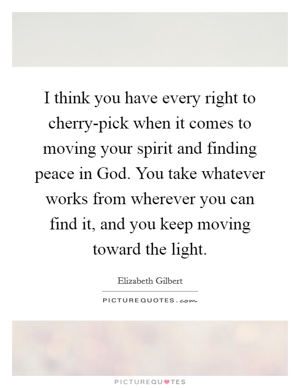 I think you have every right to cherry-pick when it comes to moving your spirit and finding peace in God. You take whatever works from wherever you can find it, and you keep moving toward the light Picture Quote #1