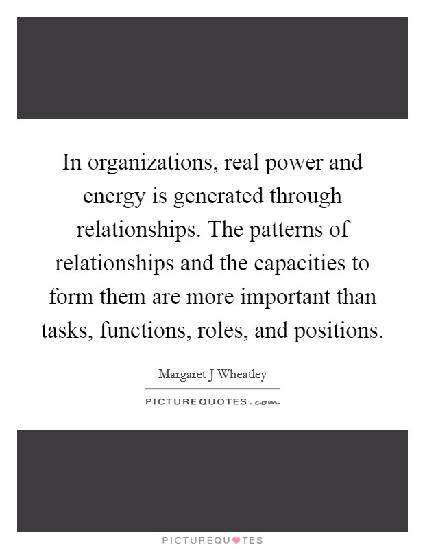 In organizations, real power and energy is generated through relationships. The patterns of relationships and the capacities to form them are more important than tasks, functions, roles, and positions Picture Quote #1