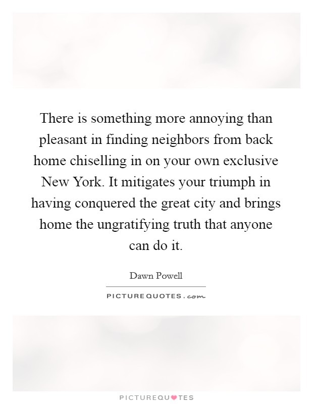 There is something more annoying than pleasant in finding neighbors from back home chiselling in on your own exclusive New York. It mitigates your triumph in having conquered the great city and brings home the ungratifying truth that anyone can do it Picture Quote #1