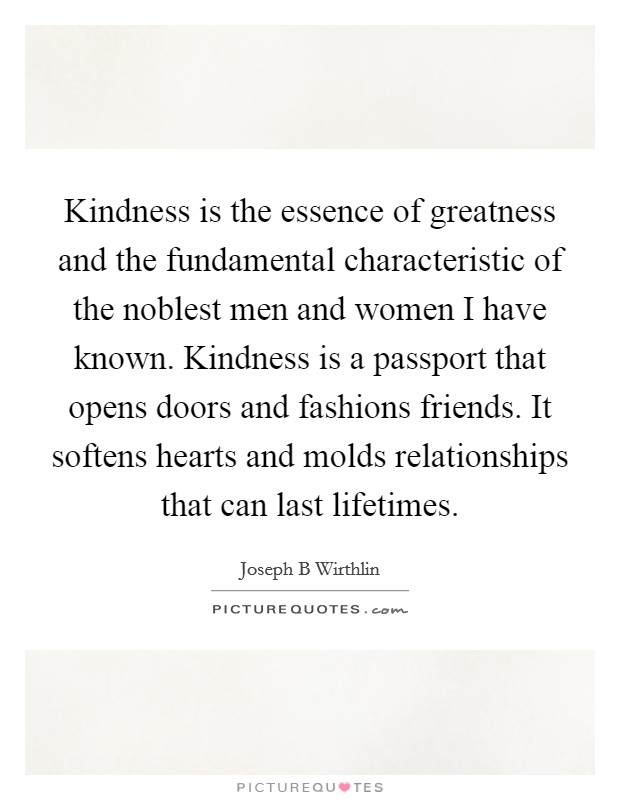 Kindness is the essence of greatness and the fundamental characteristic of the noblest men and women I have known. Kindness is a passport that opens doors and fashions friends. It softens hearts and molds relationships that can last lifetimes Picture Quote #1