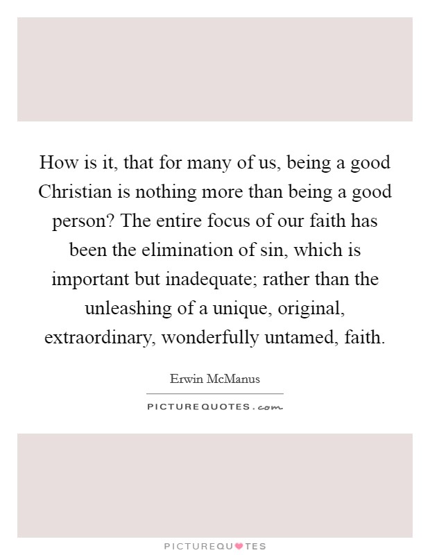 How is it, that for many of us, being a good Christian is nothing more than being a good person? The entire focus of our faith has been the elimination of sin, which is important but inadequate; rather than the unleashing of a unique, original, extraordinary, wonderfully untamed, faith Picture Quote #1