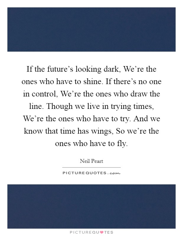 If the future's looking dark, We're the ones who have to shine. If there's no one in control, We're the ones who draw the line. Though we live in trying times, We're the ones who have to try. And we know that time has wings, So we're the ones who have to fly Picture Quote #1
