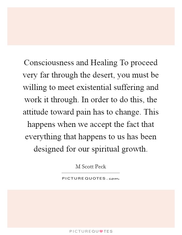 Consciousness and Healing To proceed very far through the desert, you must be willing to meet existential suffering and work it through. In order to do this, the attitude toward pain has to change. This happens when we accept the fact that everything that happens to us has been designed for our spiritual growth Picture Quote #1