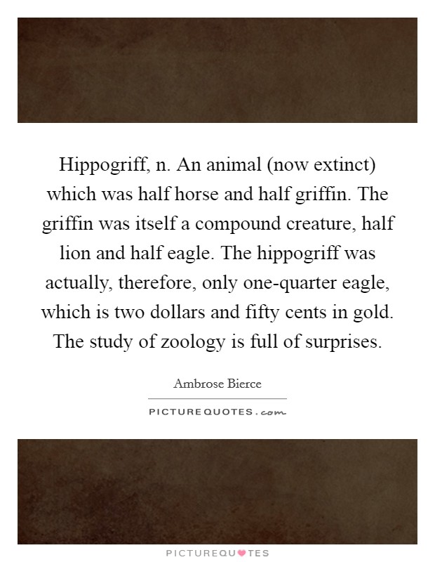 Hippogriff, n. An animal (now extinct) which was half horse and half griffin. The griffin was itself a compound creature, half lion and half eagle. The hippogriff was actually, therefore, only one-quarter eagle, which is two dollars and fifty cents in gold. The study of zoology is full of surprises Picture Quote #1