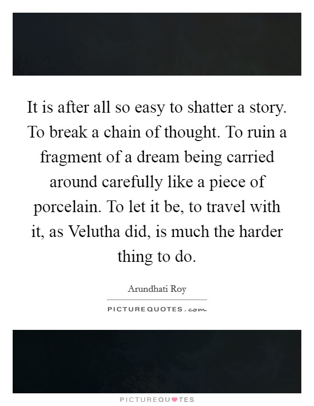 It is after all so easy to shatter a story. To break a chain of thought. To ruin a fragment of a dream being carried around carefully like a piece of porcelain. To let it be, to travel with it, as Velutha did, is much the harder thing to do Picture Quote #1