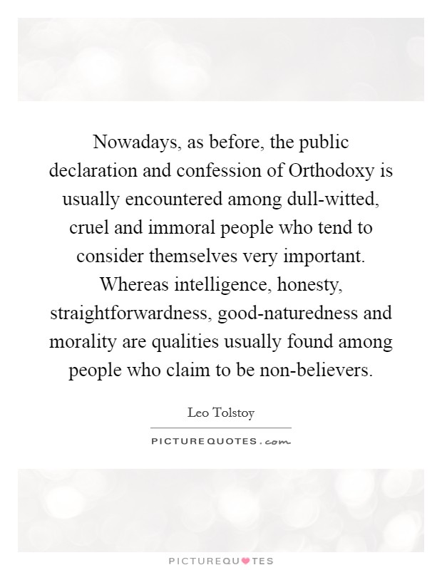 Nowadays, as before, the public declaration and confession of Orthodoxy is usually encountered among dull-witted, cruel and immoral people who tend to consider themselves very important. Whereas intelligence, honesty, straightforwardness, good-naturedness and morality are qualities usually found among people who claim to be non-believers Picture Quote #1