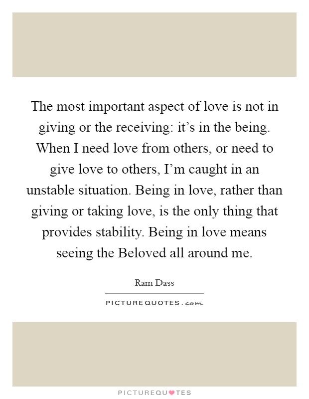 The most important aspect of love is not in giving or the receiving: it’s in the being. When I need love from others, or need to give love to others, I’m caught in an unstable situation. Being in love, rather than giving or taking love, is the only thing that provides stability. Being in love means seeing the Beloved all around me Picture Quote #1