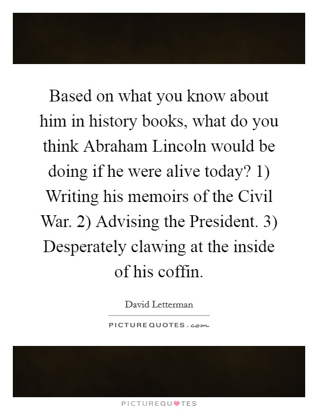 Based on what you know about him in history books, what do you think Abraham Lincoln would be doing if he were alive today? 1) Writing his memoirs of the Civil War. 2) Advising the President. 3) Desperately clawing at the inside of his coffin Picture Quote #1