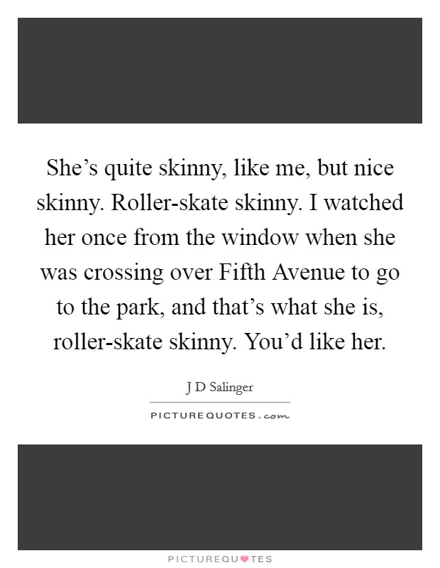 She’s quite skinny, like me, but nice skinny. Roller-skate skinny. I watched her once from the window when she was crossing over Fifth Avenue to go to the park, and that’s what she is, roller-skate skinny. You’d like her Picture Quote #1