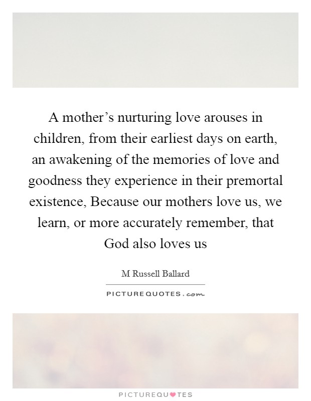 A mother’s nurturing love arouses in children, from their earliest days on earth, an awakening of the memories of love and goodness they experience in their premortal existence, Because our mothers love us, we learn, or more accurately remember, that God also loves us Picture Quote #1