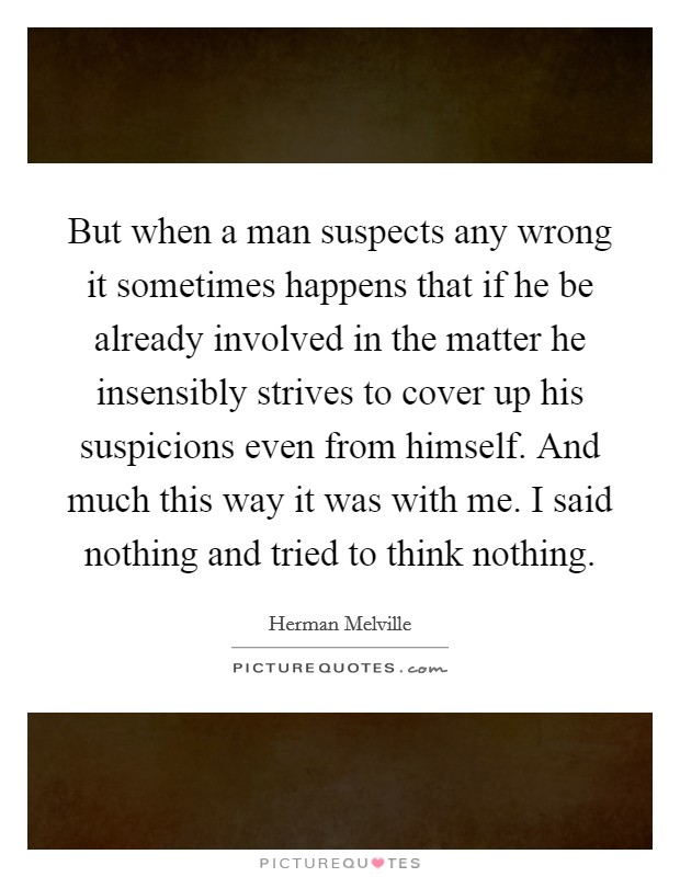 But when a man suspects any wrong it sometimes happens that if he be already involved in the matter he insensibly strives to cover up his suspicions even from himself. And much this way it was with me. I said nothing and tried to think nothing Picture Quote #1