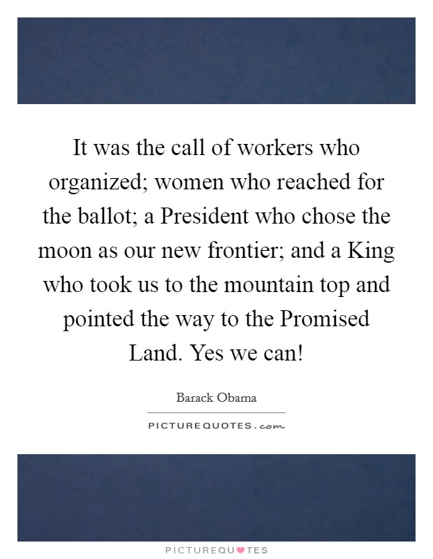 It was the call of workers who organized; women who reached for the ballot; a President who chose the moon as our new frontier; and a King who took us to the mountain top and pointed the way to the Promised Land. Yes we can! Picture Quote #1