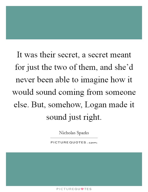 It was their secret, a secret meant for just the two of them, and she’d never been able to imagine how it would sound coming from someone else. But, somehow, Logan made it sound just right Picture Quote #1