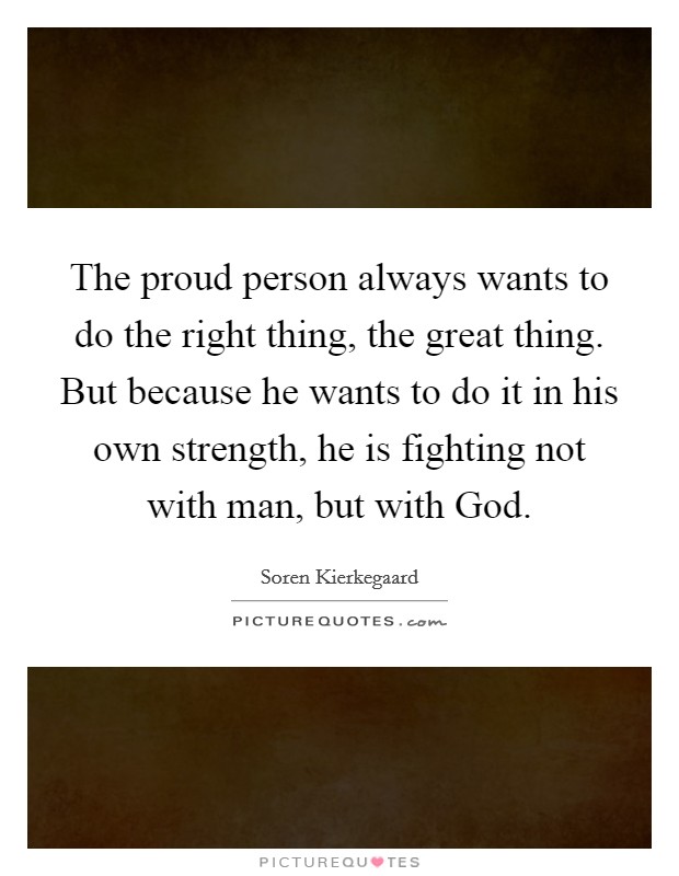 The proud person always wants to do the right thing, the great thing. But because he wants to do it in his own strength, he is fighting not with man, but with God Picture Quote #1